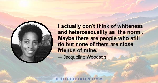 I actually don't think of whiteness and heterosexuality as 'the norm'. Maybe there are people who still do but none of them are close friends of mine.