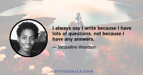 I always say I write because I have lots of questions, not because I have any answers.