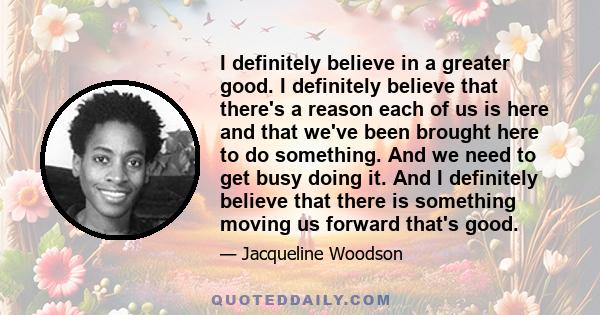 I definitely believe in a greater good. I definitely believe that there's a reason each of us is here and that we've been brought here to do something. And we need to get busy doing it. And I definitely believe that