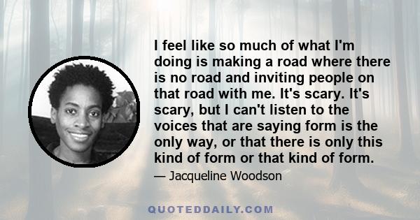 I feel like so much of what I'm doing is making a road where there is no road and inviting people on that road with me. It's scary. It's scary, but I can't listen to the voices that are saying form is the only way, or