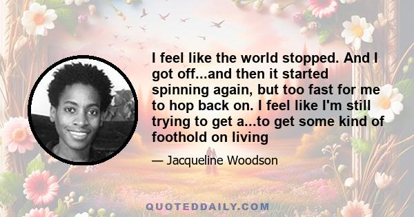 I feel like the world stopped. And I got off...and then it started spinning again, but too fast for me to hop back on. I feel like I'm still trying to get a...to get some kind of foothold on living