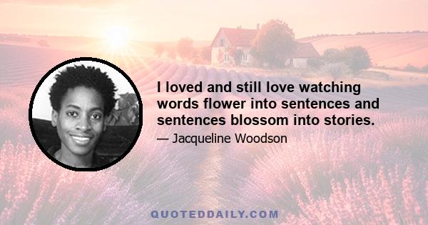 I loved and still love watching words flower into sentences and sentences blossom into stories.