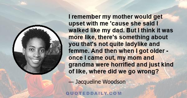 I remember my mother would get upset with me 'cause she said I walked like my dad. But I think it was more like, there's something about you that's not quite ladylike and femme. And then when I got older - once I came