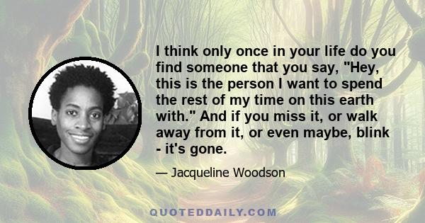 I think only once in your life do you find someone that you say, Hey, this is the person I want to spend the rest of my time on this earth with. And if you miss it, or walk away from it, or even maybe, blink - it's gone.