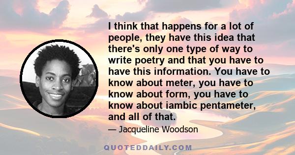 I think that happens for a lot of people, they have this idea that there's only one type of way to write poetry and that you have to have this information. You have to know about meter, you have to know about form, you