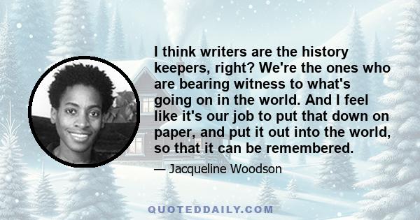 I think writers are the history keepers, right? We're the ones who are bearing witness to what's going on in the world. And I feel like it's our job to put that down on paper, and put it out into the world, so that it