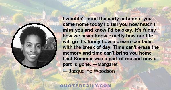 I wouldn't mind the early autumn if you came home today I'd tell you how much I miss you and know I'd be okay. It's funny how we never know exactly how our life will go It's funny how a dream can fade with the break of