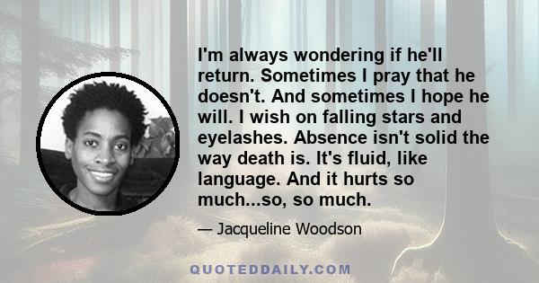 I'm always wondering if he'll return. Sometimes I pray that he doesn't. And sometimes I hope he will. I wish on falling stars and eyelashes. Absence isn't solid the way death is. It's fluid, like language. And it hurts