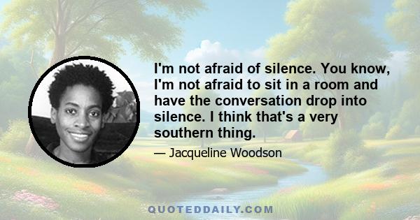 I'm not afraid of silence. You know, I'm not afraid to sit in a room and have the conversation drop into silence. I think that's a very southern thing.