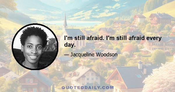 I'm still afraid. I'm still afraid every day.