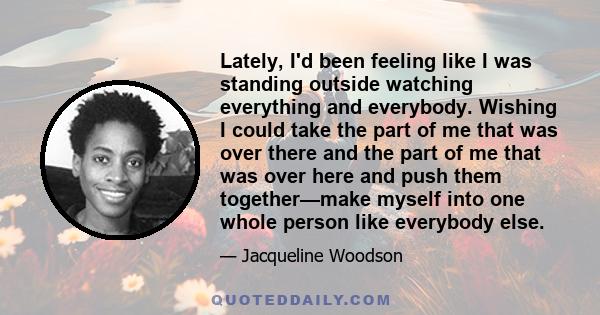 Lately, I'd been feeling like I was standing outside watching everything and everybody. Wishing I could take the part of me that was over there and the part of me that was over here and push them together—make myself