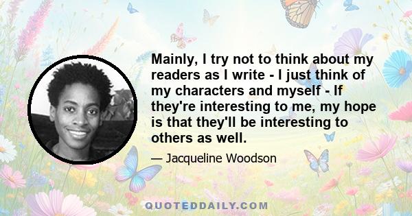 Mainly, I try not to think about my readers as I write - I just think of my characters and myself - If they're interesting to me, my hope is that they'll be interesting to others as well.