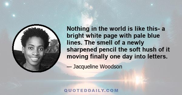 Nothing in the world is like this- a bright white page with pale blue lines. The smell of a newly sharpened pencil the soft hush of it moving finally one day into letters.