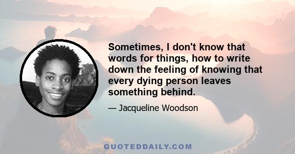 Sometimes, I don't know that words for things, how to write down the feeling of knowing that every dying person leaves something behind.