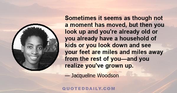 Sometimes it seems as though not a moment has moved, but then you look up and you're already old or you already have a household of kids or you look down and see your feet are miles and miles away from the rest of