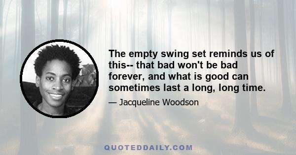 The empty swing set reminds us of this-- that bad won't be bad forever, and what is good can sometimes last a long, long time.