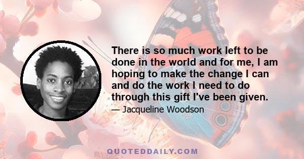 There is so much work left to be done in the world and for me, I am hoping to make the change I can and do the work I need to do through this gift I've been given.