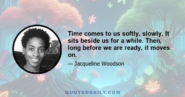 Time comes to us softly, slowly. It sits beside us for a while. Then, long before we are ready, it moves on.