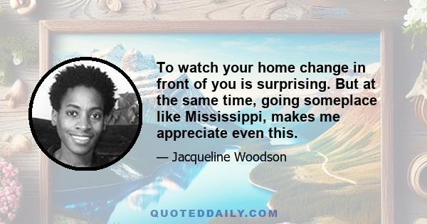 To watch your home change in front of you is surprising. But at the same time, going someplace like Mississippi, makes me appreciate even this.