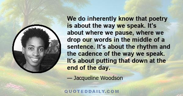 We do inherently know that poetry is about the way we speak. It's about where we pause, where we drop our words in the middle of a sentence. It's about the rhythm and the cadence of the way we speak. It's about putting