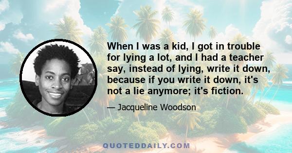 When I was a kid, I got in trouble for lying a lot, and I had a teacher say, instead of lying, write it down, because if you write it down, it's not a lie anymore; it's fiction.