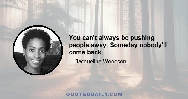 You can't always be pushing people away. Someday nobody'll come back.