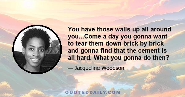 You have those walls up all around you...Come a day you gonna want to tear them down brick by brick and gonna find that the cement is all hard. What you gonna do then?