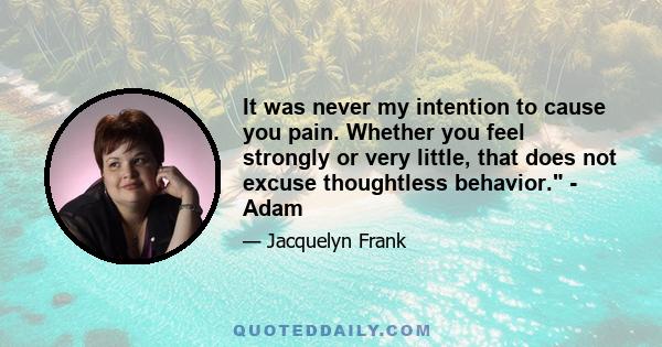 It was never my intention to cause you pain. Whether you feel strongly or very little, that does not excuse thoughtless behavior. - Adam