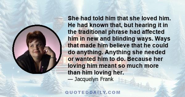 She had told him that she loved him. He had known that, but hearing it in the traditional phrase had affected him in new and blinding ways. Ways that made him believe that he could do anything. Anything she needed or