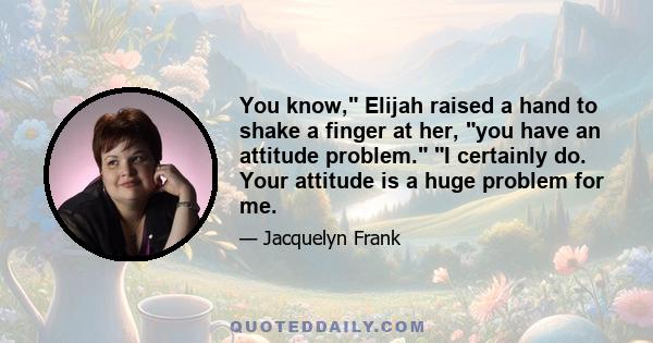 You know, Elijah raised a hand to shake a finger at her, you have an attitude problem. I certainly do. Your attitude is a huge problem for me.