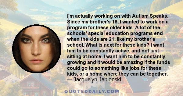 I'm actually working on with Autism Speaks. Since my brother's 18, I wanted to work on a program for these older kids. A lot of the schools' special education programs end when the kids are 21, like my brother's school. 