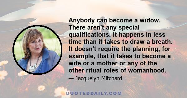 Anybody can become a widow. There aren't any special qualifications. It happens in less time than it takes to draw a breath. It doesn't require the planning, for example, that it takes to become a wife or a mother or