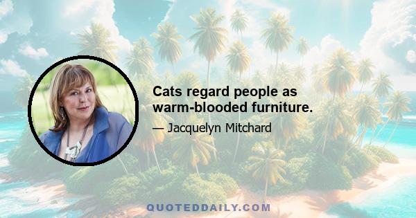 Cats regard people as warm-blooded furniture.