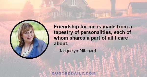 Friendship for me is made from a tapestry of personalities, each of whom shares a part of all I care about.