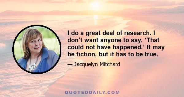 I do a great deal of research. I don’t want anyone to say, ‘That could not have happened.’ It may be fiction, but it has to be true.