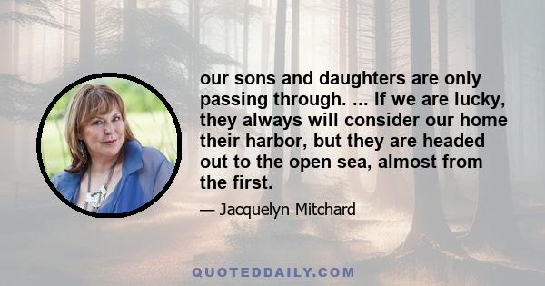 our sons and daughters are only passing through. ... If we are lucky, they always will consider our home their harbor, but they are headed out to the open sea, almost from the first.