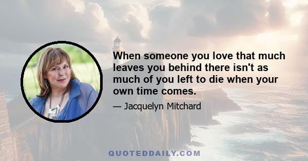 When someone you love that much leaves you behind there isn't as much of you left to die when your own time comes.