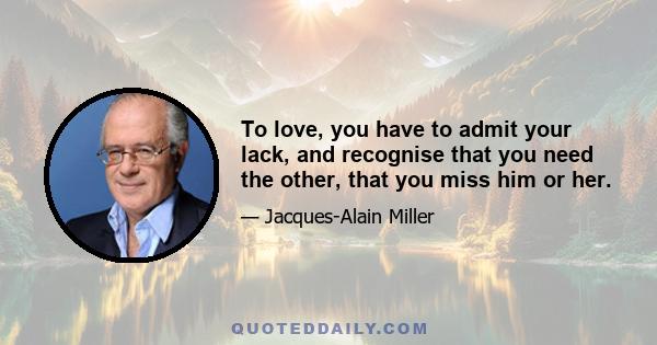 To love, you have to admit your lack, and recognise that you need the other, that you miss him or her.