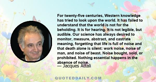 For twenty-five centuries, Western knowledge has tried to look upon the world. It has failed to understand that the world is not for the beholding. It is for hearing. It is not legible, but audible. Our science has