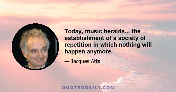 Today, music heralds... the establishment of a society of repetition in which nothing will happen anymore.