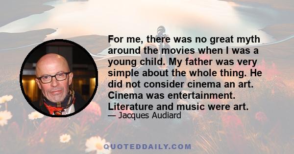 For me, there was no great myth around the movies when I was a young child. My father was very simple about the whole thing. He did not consider cinema an art. Cinema was entertainment. Literature and music were art.