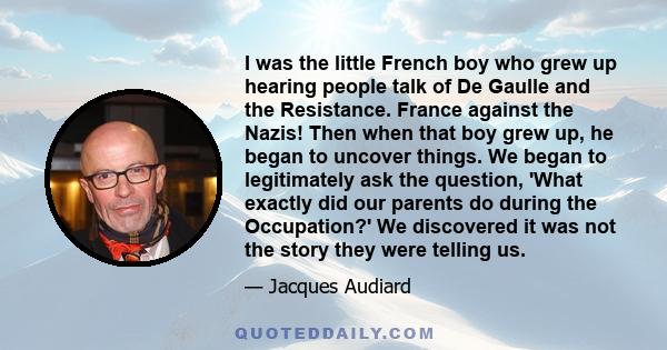 I was the little French boy who grew up hearing people talk of De Gaulle and the Resistance. France against the Nazis! Then when that boy grew up, he began to uncover things. We began to legitimately ask the question,