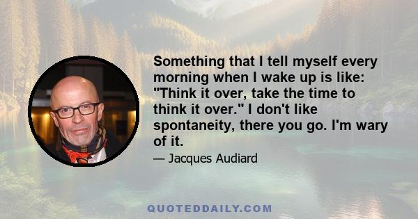 Something that I tell myself every morning when I wake up is like: Think it over, take the time to think it over. I don't like spontaneity, there you go. I'm wary of it.