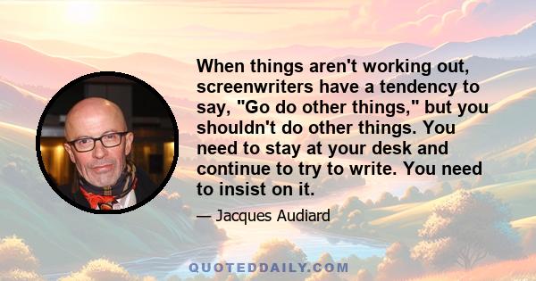 When things aren't working out, screenwriters have a tendency to say, Go do other things, but you shouldn't do other things. You need to stay at your desk and continue to try to write. You need to insist on it.