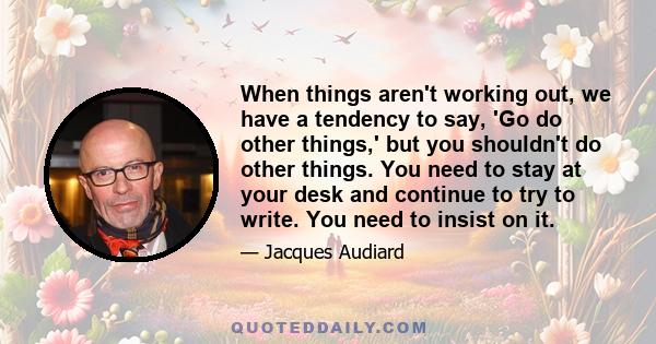 When things aren't working out, we have a tendency to say, 'Go do other things,' but you shouldn't do other things. You need to stay at your desk and continue to try to write. You need to insist on it.