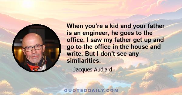 When you're a kid and your father is an engineer, he goes to the office. I saw my father get up and go to the office in the house and write. But I don't see any similarities.