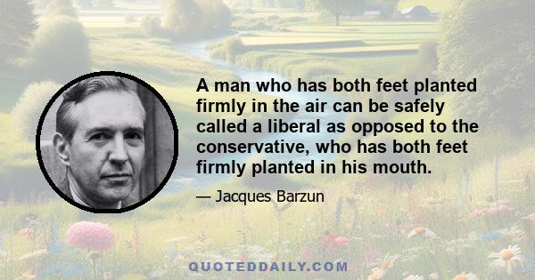 A man who has both feet planted firmly in the air can be safely called a liberal as opposed to the conservative, who has both feet firmly planted in his mouth.