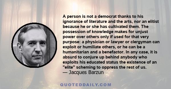 A person is not a democrat thanks to his ignorance of literature and the arts, nor an elitist because he or she has cultivated them. The possession of knowledge makes for unjust power over others only if used for that