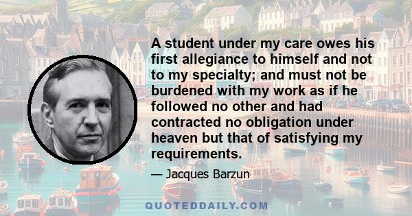 A student under my care owes his first allegiance to himself and not to my specialty; and must not be burdened with my work as if he followed no other and had contracted no obligation under heaven but that of satisfying 