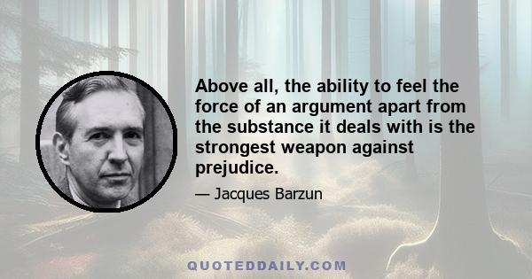 Above all, the ability to feel the force of an argument apart from the substance it deals with is the strongest weapon against prejudice.